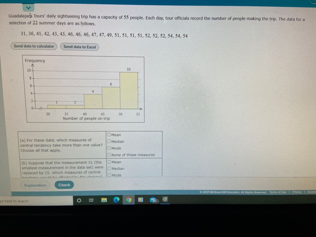 Guadalajara Tours' daily sightseeing trip has a capacity of 55 people. Each day, tour officials record the number of people making the trip. The data for a
selection of 22 summer days are as follows.
31, 36, 41, 42, 43, 43, 46, 46, 46, 47, 47, 49, 51, 51, 51, 51, 52, 52, 52, 54, 54, 54
Send data to calculator
Send data to Excel
Frequency
10-
10
6+
4
4.
2+
1.
0-
30
35
40
45
50
55
Number of people on trip
OMean
(a) For these data, which measures of
central tendency take more than one value?
Choose all that apply.
OMedian
Mode
ONone of these measures
OMean
(b) Suppose that the measurement 31 (the
smallest measurement in the data set) were
OMedian
replaced by 15. Which measures of central
OMode
tondoncu would bo offoctod by the chano02
Explanation
Check
O 2021 McGraw-Hill Education. All Rights Reserved. Terms of Use Privacy Access
APA
pe here to search
99+
