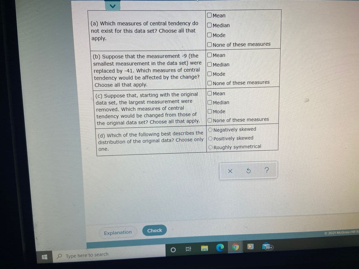 OMean
(a) Which measures of central tendency do
not exist for this data set? Choose all that
apply.
OMedian
OMode
ONone of these measures
OMean
(b) Suppose that the measurement -9 (the
smallest measurement in the data set) were OMedian
replaced by -41. Which measures of central
tendency would be affected by the change?
Choose all that apply.
OMode
UNone of these measures
(c) Suppose that, starting with the original
data set, the largest measurement were
removed. Which measures of central
Mean
OMedian
OMode
tendency would be changed from those of
the original data set? Choose all that apply.
None of these measures
ONegatively skewed
(d) Which of the following best describes the
distribution of the original data? Choose only O Positively skewed
Roughly symmetrical
one.
Check
Explanation
O 2021 McGraw-Hill Ec
C 99+
Type here to search
