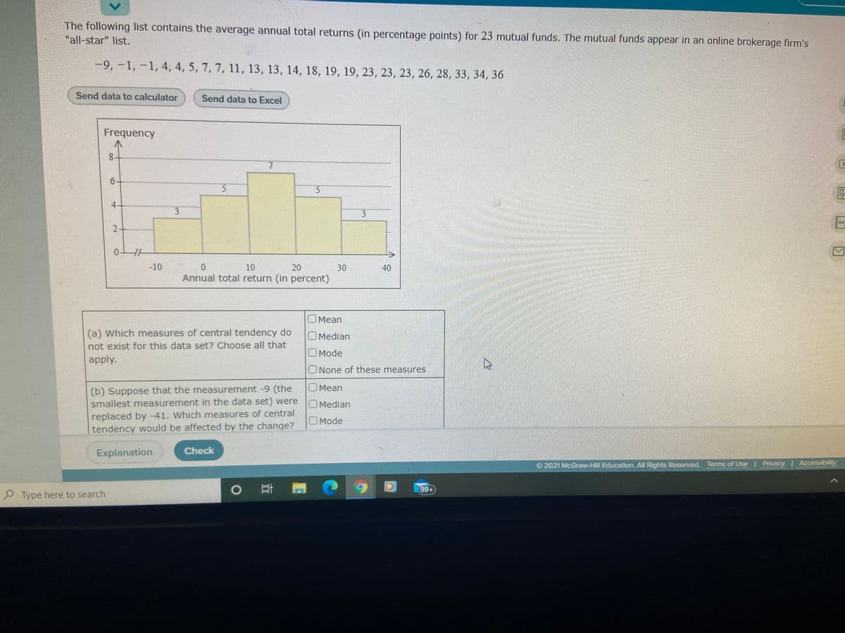 The following list contains the average annual total returns (in percentage points) for 23 mutual funds. The mutual funds appear in an online brokerage firm's
"all-star" list.
-9,-1, -1, 4, 4, 5, 7, 7, 11, 13, 13, 14, 18, 19, 19, 23, 23, 23, 26, 28, 33, 34, 36
Send data to calculator
Send data to Excel
Frequency
8.
7.
6+
3
2-
-10
10
20
30
40
Annual total return (in percent)
OMean
(a) Which measures of central tendency do
OMedian
not exist for this data set? Choose all that
O Mode
apply.
None of these measures
O Mean
(b) Suppose that the measurement -9 (the
smallest measurement in the data set) were
OMedian
replaced by -41. Which measures of central
tendency would be affected by the change?
O Mode
Explanation
Check
O 2021 McGraw-Hill Education. All Rights Reserved, Terms of Use Privacy Accessibility
99+
Type here to search
3.
<>
