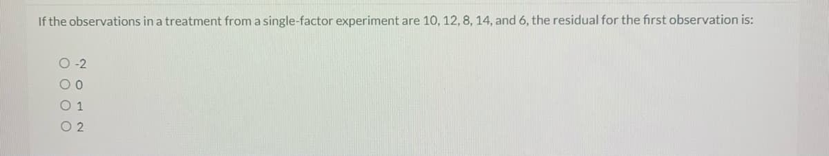 If the observations in a treatment from a single-factor experiment are 10, 12, 8, 14, and 6, the residual for the first observation is:
O-2
00
0 1
O 2
