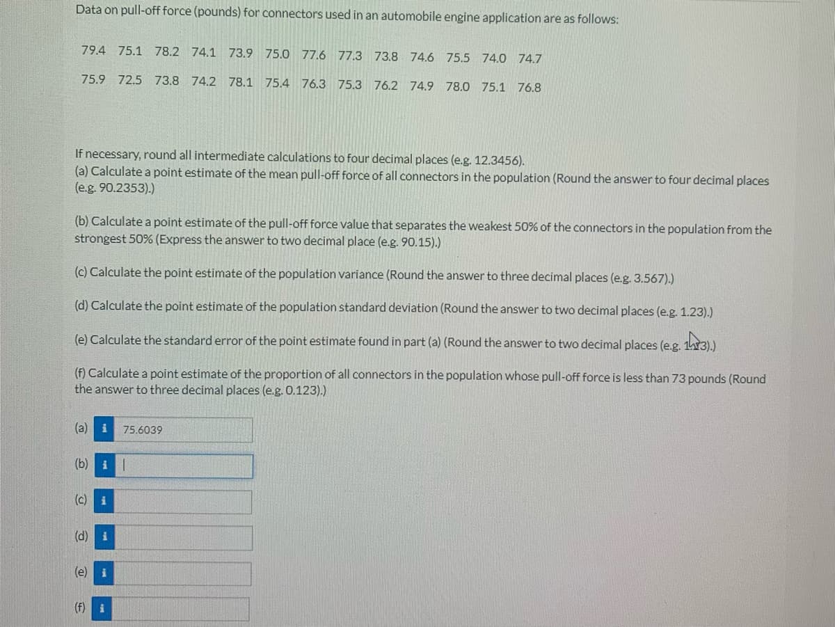 Data on pull-off force (pounds) for connectors used in an automobile engine application are as follows:
79.4 75.1 78.2 74.1 73.9 75.0 77.6 77.3 73.8 74.6 75.5 74.0 74.7
75.9 72.5 73.8 74.2 78.1 75.4 76.3 75.3 76.2 74.9 78.0 75.1 76.8
If necessary, round all intermediate calculations to four decimal places (e.g. 12.3456).
(a) Calculate a point estimate of the mean pull-off force of all connectors in the population (Round the answer to four decimal places
(e.g. 90.2353).)
(b) Calculate a point estimate of the pull-off force value that separates the weakest 50% of the connectors in the population from the
strongest 50% (Express the answer to two decimal place (e.g. 90.15).)
(c) Calculate the point estimate of the population variance (Round the answer to three decimal places (e.g. 3.567).)
(d) Calculate the point estimate of the population standard deviation (Round the answer to two decimal places (e.g. 1.23).)
(e) Calculate the standard error of the point estimate found in part (a) (Round the answer to two decimal places (e.g. 13).)
(f) Calculate a point estimate of the proportion of all connectors in the population whose pull-off force is less than 73 pounds (Round
the answer to three decimal places (e.g. 0.123).)
(a) i
75.6039
(b) i
(c) i
(d) i
i
(f)
i