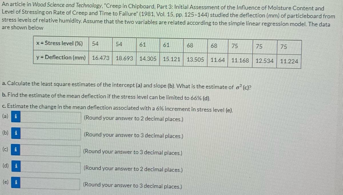 An article in Wood Science and Technology, "Creep in Chipboard, Part 3: Initial Assessment of the Influence of Moisture Content and
Level of Stressing on Rate of Creep and Time to Failure" (1981, Vol. 15, pp. 125-144) studied the deflection (mm) of particleboard from
stress levels of relative humidity. Assume that the two variables are related according to the simple linear regression model. The data
are shown below
x = Stress level (%)
54
54
61
61
68
68
75
75
75
y = Deflection (mm) 16.473 18.693 14.305
15.121 13.505 11.64 11.168 12.534 11.224
a. Calculate the least square estimates of the intercept (a) and slope (b). What is the estimate of o² (c)?
b. Find the estimate of the mean deflection if the stress level can be limited to 66% (d).
c. Estimate the change in the mean deflection associated with a 6% increment in stress level (e).
(a) i
(Round your answer to 2 decimal places.)
(b) i
(Round your answer to 3 decimal places.)
(c) i
(Round your answer to 3 decimal places.)
(d)
(Round your answer to 2 decimal places.)
(e)
(Round your answer to 3 decimal places.)