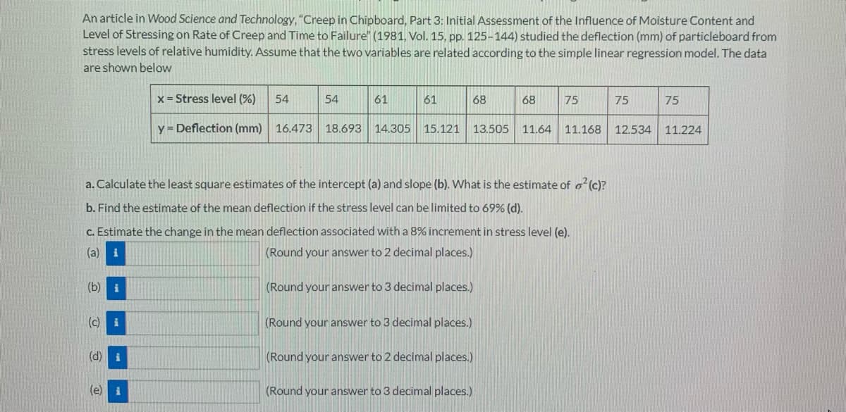 An article in Wood Science and Technology, "Creep in Chipboard, Part 3: Initial Assessment of the Influence of Moisture Content and
Level of Stressing on Rate of Creep and Time to Failure" (1981, Vol. 15, pp. 125-144) studied the deflection (mm) of particleboard from
stress levels of relative humidity. Assume that the two variables are related according to the simple linear regression model. The data
are shown below
x = Stress level (%)
54
54
61
61
68
68
75
75
75
y = Deflection (mm) 16.473
18.693 14.305 15.121
13.505
11.64 11.168 12.534
11.224
a. Calculate the least square estimates of the intercept (a) and slope (b). What is the estimate of o (c)?
b. Find the estimate of the mean deflection if the stress level can be limited to 69% (d).
C. Estimate the change in the mean deflection associated with a 8% increment in stress level (e).
(a)
(Round your answer to 2 decimal places.)
(b) i
(Round your answer to 3 decimal places.)
(c) i
(Round your answer to 3 decimal places.)
(d) i
(Round your answer to 2 decimal places.)
(e) i
(Round your answer to 3 decimal places.)
