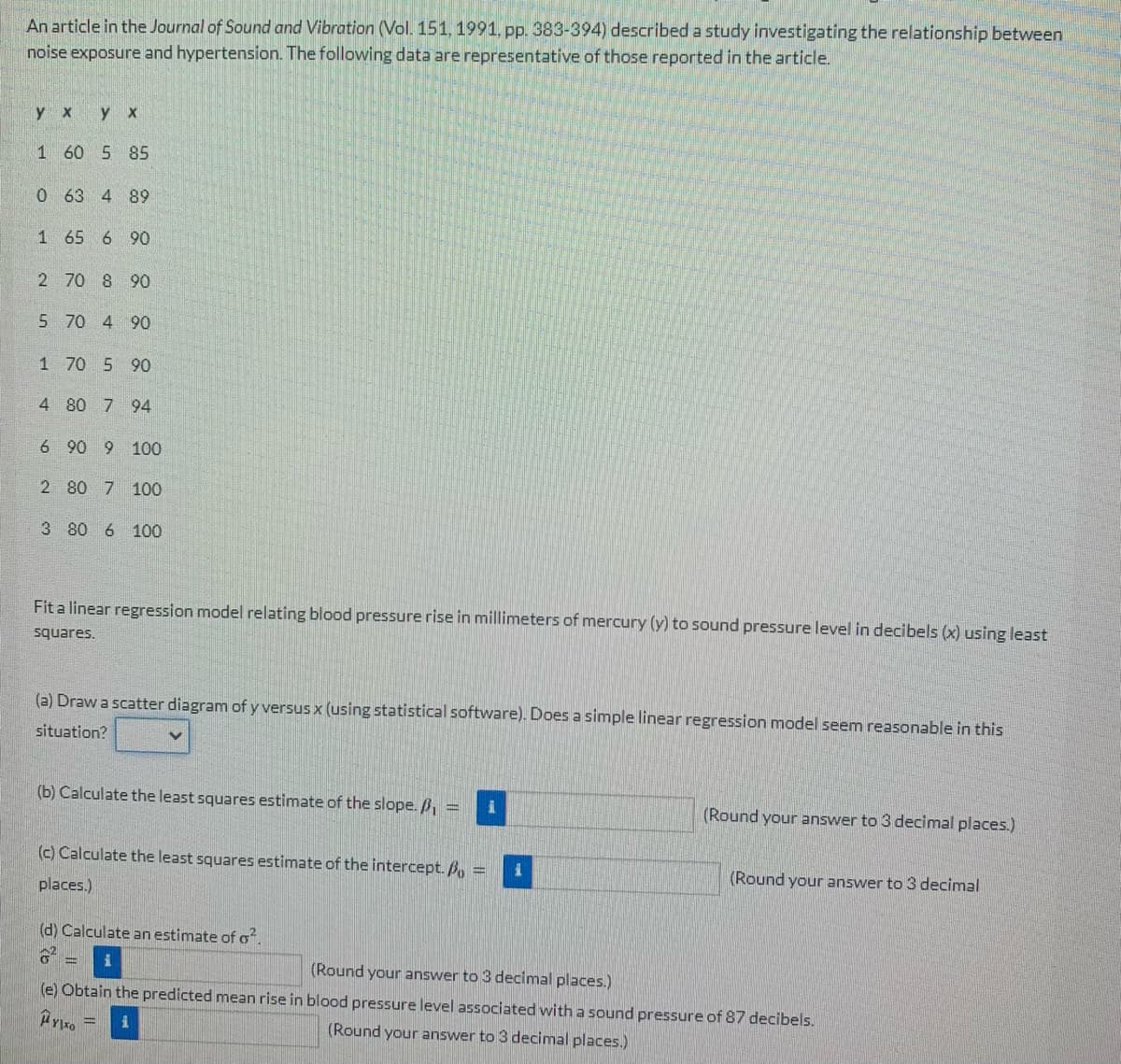 An article in the Journal of Sound and Vibration (Vol. 151, 1991, pp. 383-394) described a study investigating the relationship between
noise exposure and hypertension. The following data are representative of those reported in the article.
y x
y x
1 60 5 85
0 63 4 89
1 65 6 90
2
70 8 90
5 70 4 90
1 70 5 90
4 80 7 94
6 90 9 100
2 80 7 100
3 80 6 100
Fit a linear regression model relating blood pressure rise in millimeters of mercury (y) to sound pressure level in decibels (x) using least
squares.
(a) Draw a scatter diagram of y versus x (using statistical software). Does a simple linear regression model seem reasonable in this
situation?
(b) Calculate the least squares estimate of the slope. /₁ = 1
(Round your answer to 3 decimal places.)
(c) Calculate the least squares estimate of the intercept. B =
places.)
(Round your answer to 3 decimal
(d) Calculate an estimate of o².
i
(Round your answer to 3 decimal places.)
(e) Obtain the predicted mean rise in blood pressure level associated with a sound pressure of 87 decibels.
YTO
(Round your answer to 3 decimal places.)