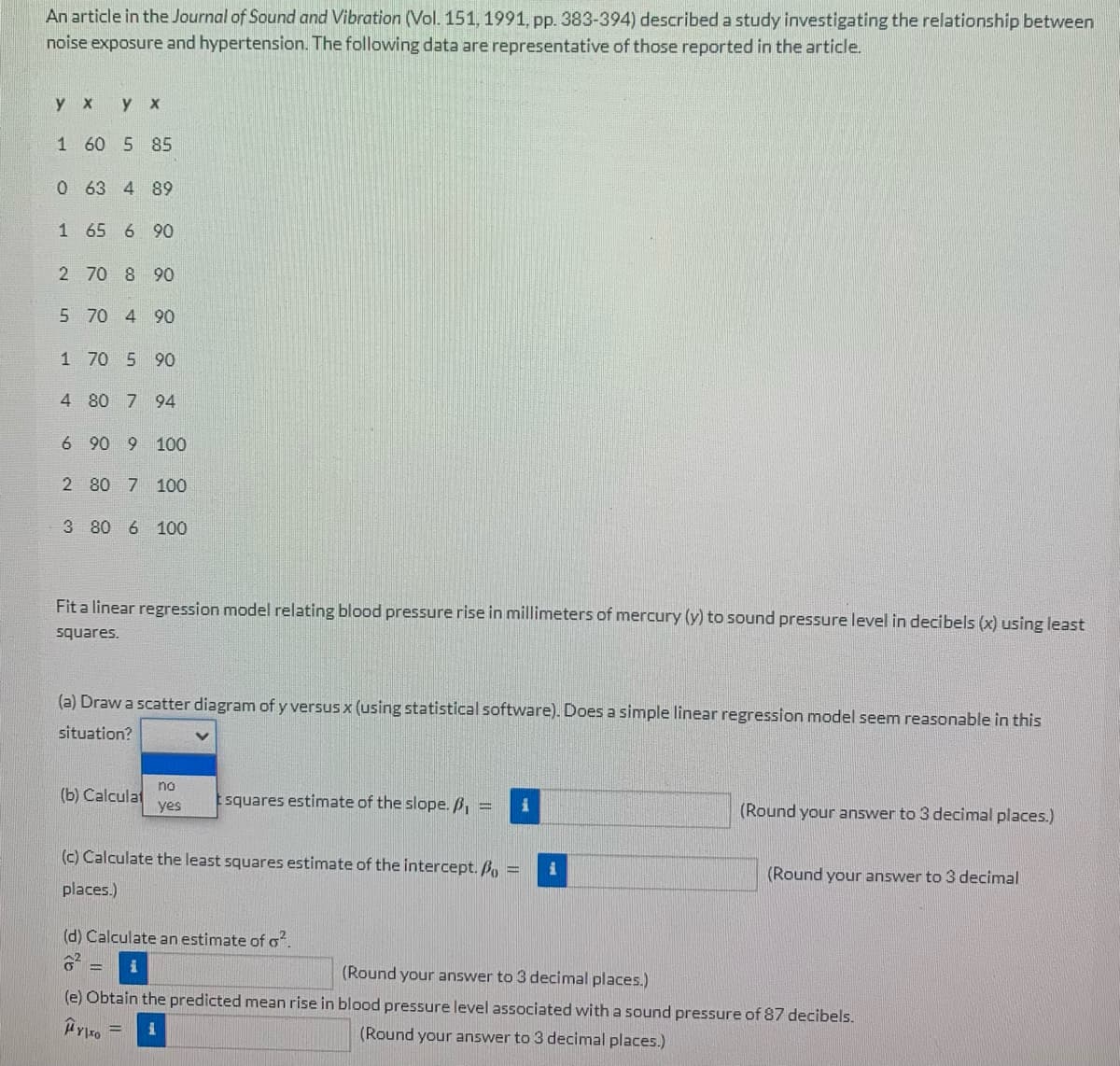 An article in the Journal of Sound and Vibration (Vol. 151, 1991, pp. 383-394) described a study investigating the relationship between
noise exposure and hypertension. The following data are representative of those reported in the article.
y x
yx
1 60 5 85
0 63 4 89
1
65 6 90
2
70 8 90
5 70 4 90
1 70 5 90
4 80 7 94
6 90 9 100
2
80 7 100
3 80 6 100
Fit a linear regression model relating blood pressure rise in millimeters of mercury (y) to sound pressure level in decibels (x) using least
squares.
(a) Draw a scatter diagram of y versus x (using statistical software). Does a simple linear regression model seem reasonable in this
situation?
(b) Calculat
no
yes
squares estimate of the slope. ₁ =
(Round your answer to 3 decimal
i
(c) Calculate the least squares estimate of the intercept. Po =
places.)
(d) Calculate an estimate of o².
(Round your answer to 3 decimal places.)
(e) Obtain the predicted mean rise in blood pressure level associated with a sound pressure of 87 decibels.
Άγιο
1
(Round your answer to 3 decimal places.)
(Round your answer to 3 decimal