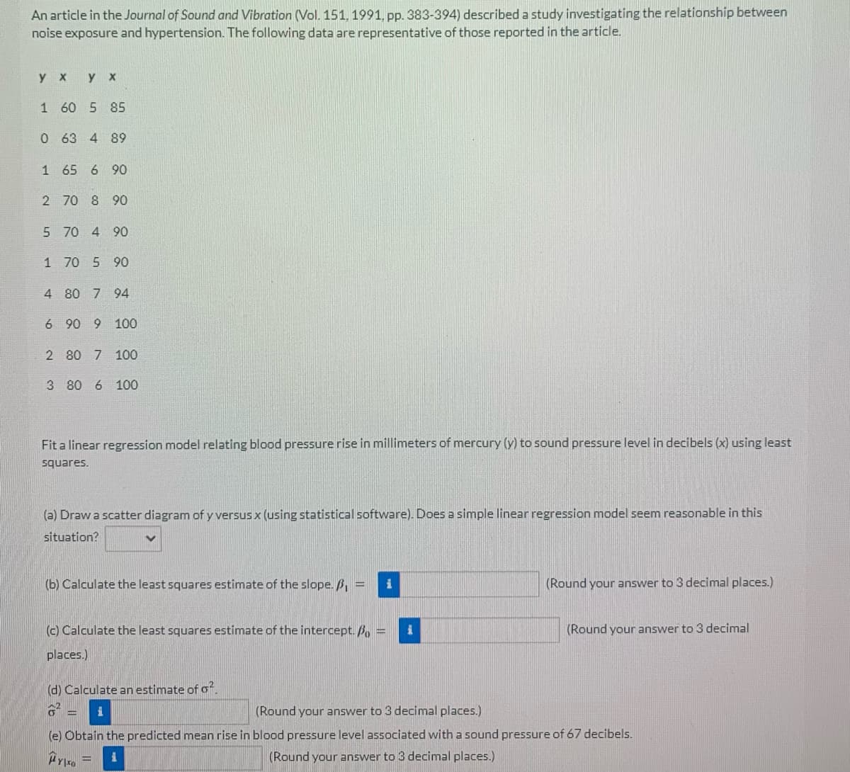 An article in the Journal of Sound and Vibration (Vol. 151, 1991, pp. 383-394) described a study investigating the relationship between
noise exposure and hypertension. The following data are representative of those reported in the article.
ух
у х
1
60 5 85
0
63 4 89
1 65 6 90
2 70 8 90
5 70 4 90
1 70 5 90
4
80 7 94
6 90 9 100
2 80 7 100
3 80 6 100
Fit a linear regression model relating blood pressure rise in millimeters of mercury (y) to sound pressure level in decibels (x) using least
squares.
(a) Draw a scatter diagram of y versus x (using statistical software). Does a simple linear regression model seem reasonable in this
situation?
(b) Calculate the least squares estimate of the slope. ß, =
i
(Round your answer to 3 decimal places.)
(Round your answer to 3 decimal
(c) Calculate the least squares estimate of the intercept./ =
places.)
(d) Calculate an estimate of o2.
(Round your answer to 3 decimal places.)
(e) Obtain the predicted mean rise in blood pressure level associated with a sound pressure of 67 decibels.
μYXO
(Round your answer to 3 decimal places.)
ww
