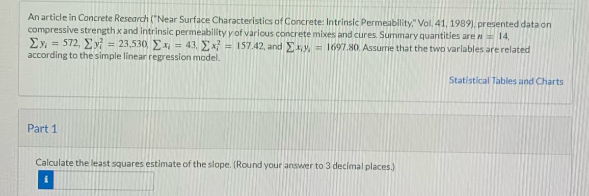 An article in Concrete Research ("Near Surface Characteristics of Concrete: Intrinsic Permeability," Vol. 41, 1989), presented data on
compressive strength x and intrinsic permeability y of various concrete mixes and cures. Summary quantities are n = 14,
Σy = 572, Σ.y = 23,530, x = 43, Ex = 157.42, and xy = 1697.80. Assume that the two variables are related
according to the simple linear regression model.
Statistical Tables and Charts
Part 1
Calculate the least squares estimate of the slope. (Round your answer to 3 decimal places.)