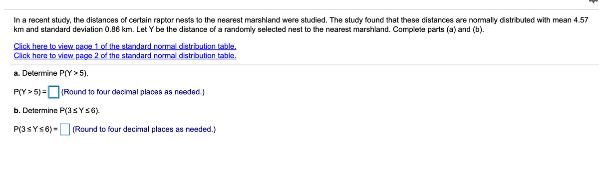 In a recent study, the distances of certain raptor nests to the nearest marshland were studied. The study found that these distances are normally distributed with mean 4.57
km and standard deviation 0.86 km. Let Y be the distance of a randomly selected nest to the nearest marshland. Complete parts (a) and (b).
Click here to view page 1 of the standard normal distribution table.
Click here to view page 2 of the standard normal distribution table.
a. Determine P(Y > 5).
P(Y> 5) = (Round to four decimal places as needed.)
b. Determine P(3<Y<6).
P(3sY<6) = (Round to four decimal places as needed.)
