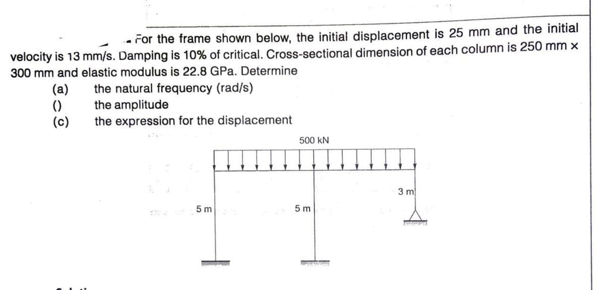 - For the frame shown below, the initial displacement is 25 mm and the initial
velocity is 13 mm/s. Damping is 10% of critical. Cross-sectional dimension of each column is 250 mm x
300 mm and elastic modulus is 22.8 GPa. Determine
(a)
()
(c)
the natural frequency (rad/s)
the amplitude
the expression for the displacement
500 kN
3 m
5 m
5 m
