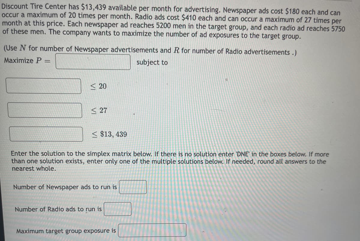 Discount Tire Center has $13,439 available per month for advertising. Newspaper ads cost $180 each and can
occur a maximum of 20 times per month. Radio ads cost $410 each and can occur a maximum of 27 times per
month at this price. Each newspaper ad reaches 5200 men in the target group, and each radio ad reaches 5750
of these men. The company wants to maximize the number of ad exposures to the target group.
(Use N for number of Newspaper advertisements and R for number of Radio advertisements.)
Maximize P
subject to
%3D
< 20
< 27
< $13, 439
Enter the solution to the simplex matrix below. If there is no solution enter 'DNE' in the boxes below. If more
than one solution exists, enter only one of the multiple solutions below. If needed, round all answers to the
nearest whole.
Number of Newspaper ads to run is
Number of Radio ads to run is
Maximum target group exposure is
