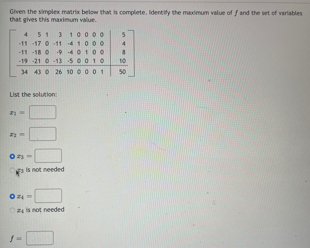 Given the simplex matrix below that is complete. Identify the maximum value of f and the set of variables
that gives this maximum value.
4
5 1
3
10000
-11 -17 0 -11 -4 1 0 0 0
-9 -4 0 1 0 0
4
-11 -18 0
-19 -21 0 -13
-5 001 0
10
34
43 0 26 10 0 0 0 1
50
List the solution:
x1 =
x2 =
X3 =
T3 is not needed
X4 =
X4 is not needed
f =
