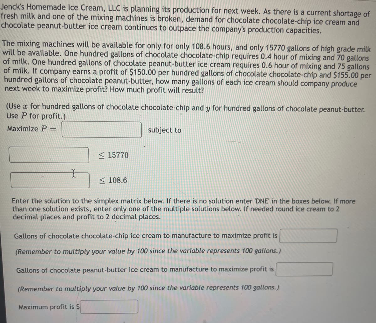 Jenck's Homemade Ice Cream, LLC is planning its production for next week. As there is a current shortage of
fresh milk and one of the mixing machines is broken, demand for chocolate chocolate-chip ice cream and
chocolate peanut-butter ice cream continues to outpace the company's production capacities.
The mixing machines will be available for only for only 108.6 hours, and only 15770 gallons of high grade milk
will be available. One hundred gallons of chocolate chocolate-chip requires 0.4 hour of mixing and 70 gallons
of milk. One hundred gallons of chocolate peanut-butter ice cream requires 0.6 hour of mixing and 75 gallons
of milk. If company earns a profit of $150.00 per hundred gallons of chocolate chocolate-chip and $155.00 per
hundred gallons of chocolate peanut-butter, how many gallons of each ice cream should company produce
next week to maximize profit? How much profit will result?
(Use x for hundred gallons of chocolate chocolate-chip and y for hundred gallons of chocolate peanut-butter.
Use P for profit.)
Maximize P
subject to
!!
< 15770
< 108.6
Enter the solution to the simplex matrix below. If there is no solution enter 'DNE' in the boxes below. If more
than one solution exists, enter only one of the multiple solutions below. If needed round ice cream to 2
decimal places and profit to 2 decimal places.
Gallons of chocolate chocolate-chip ice cream to manufacture to maximize profit is
(Remember to multiply your value by 100 since the variable represents 100 gallons.)
Gallons of chocolate peanut-butter ice cream to manufacture to maximize profit is
(Remember to multiply your value by 100 since the variable represents 100 gallons.)
Maximum profit is $
