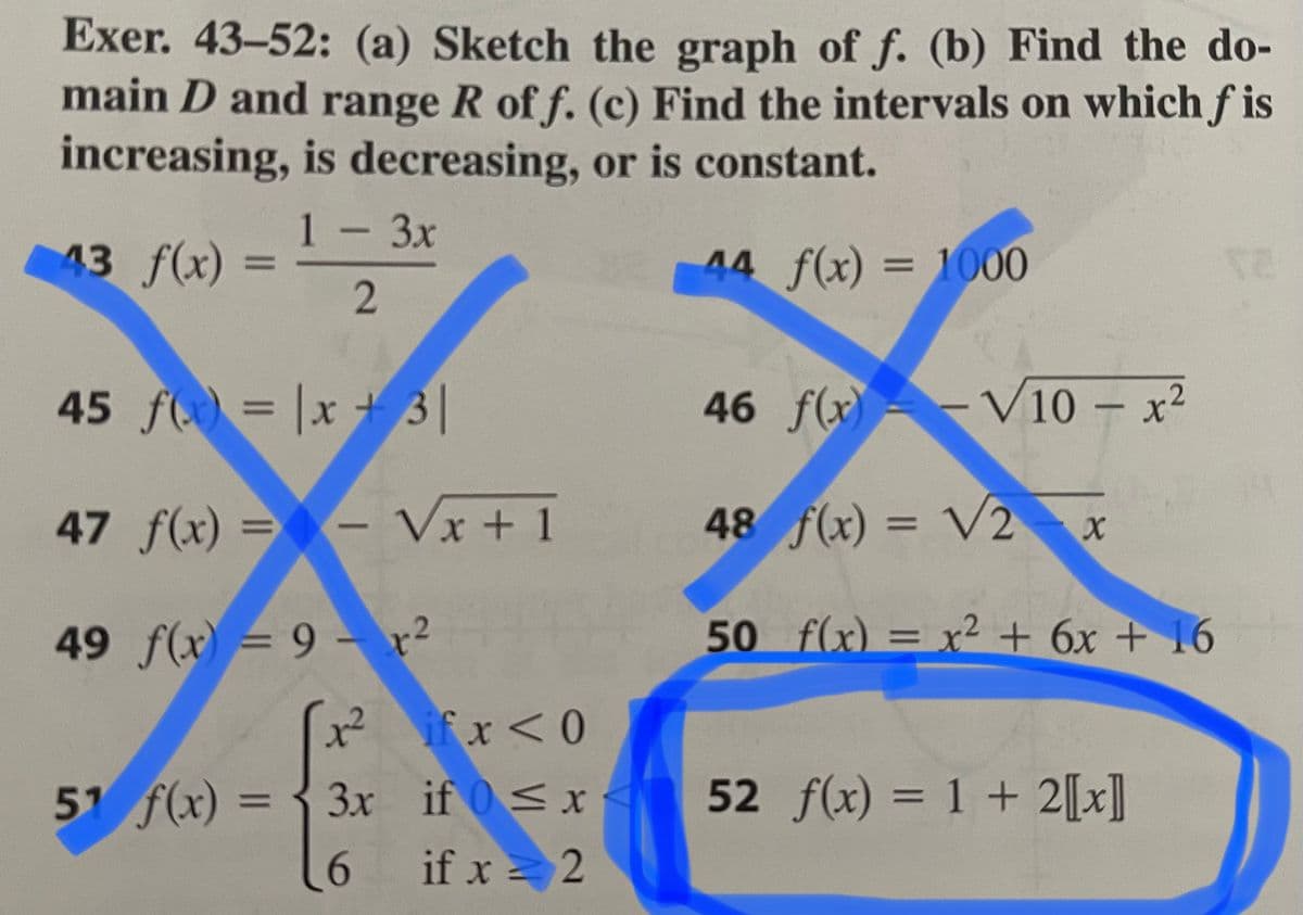 Exer. 43-52: (a) Sketch the graph of f. (b) Find the do-
main D and range R of f. (c) Find the intervals on which ƒ is
increasing, is decreasing, or is constant.
1-3x
43 f(x) =
44 f(x) = 1000
45 f = |x + 3|
46 f(x)-- V10 – x²
47 f(x) = - Vx + 1
48 f(x) = V2 x
%D
%3D
50 f(x) = x² + 6x + 16
.2
49 f(x) = 9 – r²
%D
x²
if x <0
51 f(x) = { 3x if 0<x
if x = 2
52 f(x) = 1 + 2[[x]
%3D
