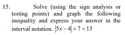 Solve (using the sign analysis or
testing points) and graph the following
inequality and express your answer in the
interval notation. 5x – 4 +7 <13
15.
