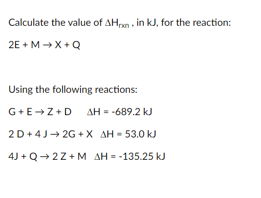 Calculate the value of AHxn , in kJ, for the reaction:
2E + M → X + Q
Using the following reactions:
G+E→Z+ D
AH = -689.2 kJ
2 D + 4 J→ 2G + X AH = 53.0 kJ
4J + Q → 2 Z + M AH = -135.25 kJ
%3D
