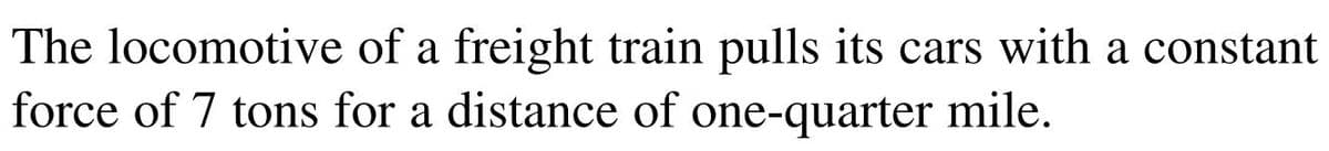 The locomotive of a freight train pulls its cars with a constant
force of 7 tons for a distance of one-quarter mile.
