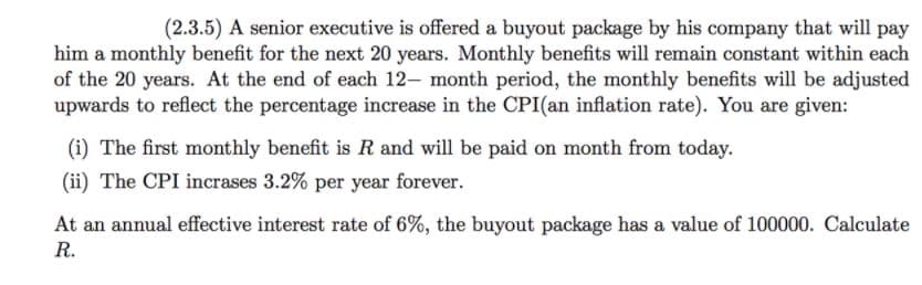 (2.3.5) A senior executive is offered a buyout package by his company that will pay
him a monthly benefit for the next 20 years. Monthly benefits will remain constant within each
of the 20 years. At the end of each 12- month period, the monthly benefits will be adjusted
upwards to reflect the percentage increase in the CPI(an inflation rate). You are given:
(i) The first monthly benefit is R and will be paid on month from today.
(ii) The CPI incrases 3.2% per year forever.
At an annual effective interest rate of 6%, the buyout package has a value of 100000. Calculate
R.
