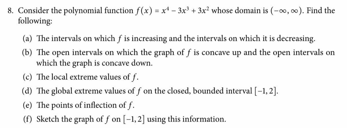 8. Consider the polynomial function f(x) = x4 – 3x³ + 3x² whose domain is (-0, 0). Find the
following:
(a) The intervals on which f is increasing and the intervals on which it is decreasing.
(b) The open intervals on which the graph of f is concave up and the open intervals on
which the graph is concave down.
(c) The local extreme values of f.
(d) The global extreme values of f on the closed, bounded interval [-1, 2].
(e) The points of inflection of f.
(f) Sketch the graph of f on [-1, 2] using this information.
