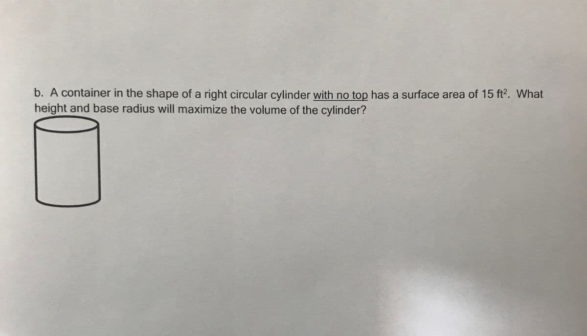 b. A container in the shape of a right circular cylinder with no top has a surface area of 15 ft2. What
height and base radius will maximize the volume of the cylinder?
