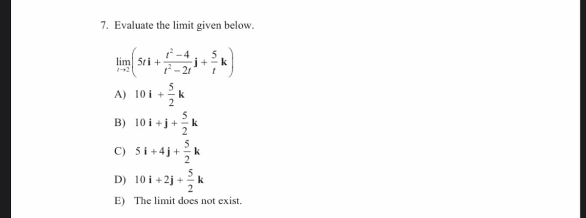 7. Evaluate the limit given below.
12 -4
-j+= k
lim 5ti +
t- 2t
t
5
A)
10 i +
k
2
B) 10 i +j+
k
2
C) 5 i +4j+
k
2
5
D)
10 i +2j +
k
2
E) The limit does not exist.
