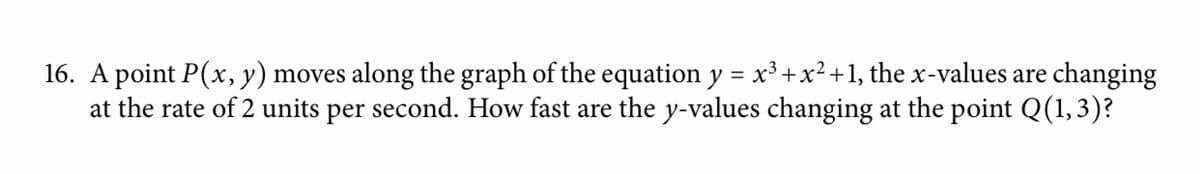 16. A point P(x, y) moves along the graph of the equation y = x³ +x²+1, the x-values are changing
at the rate of 2 units per second. How fast are the y-values changing at the point Q(1,3)?
