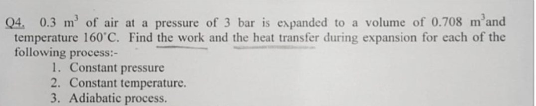 Q4. 0.3 m³ of air at a pressure of 3 bar is expanded to a volume of 0.708 m'and
temperature 160˚C. Find the work and the heat transfer during expansion for each of the
following process:-
1. Constant pressure
2. Constant temperature.
3. Adiabatic process.