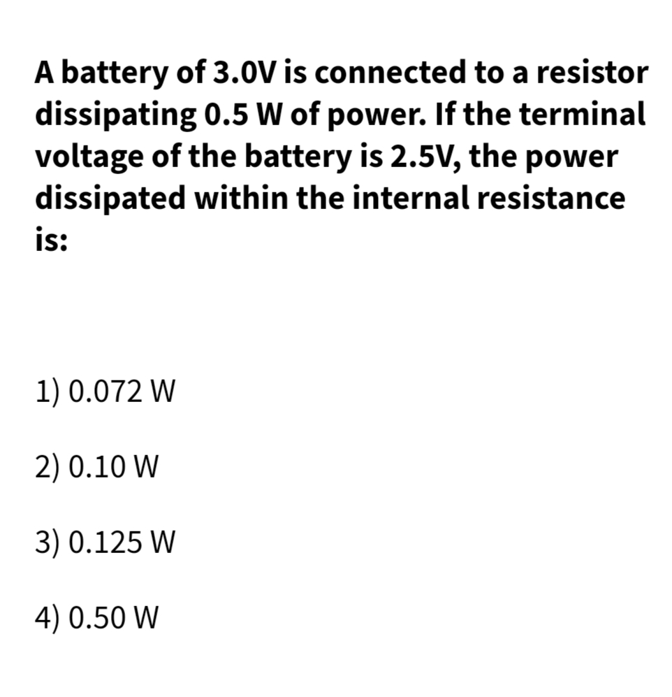 A battery of 3.0V is connected to a resistor
dissipating 0.5 W of power. If the terminal
voltage of the battery is 2.5V, the power
dissipated within the internal resistance
is:
1) 0.072 W
2) 0.10 W
3) 0.125 W
4) 0.50 W