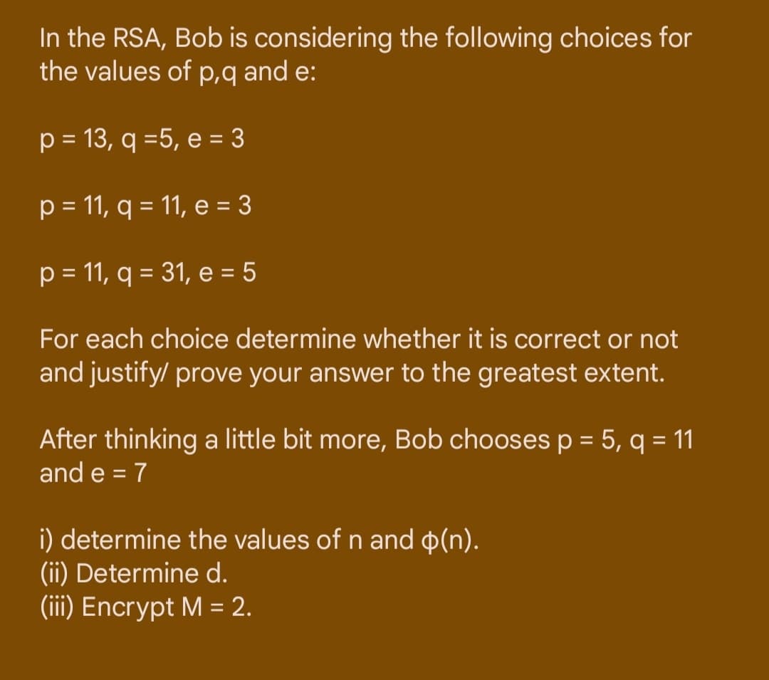 In the RSA, Bob is considering the following choices for
the values of p,q and e:
p = 13, q =5, e = 3
p = 11, q = 11, e = 3
p = 11, q = 31, e = 5
For each choice determine whether it is correct or not
and justify/ prove your answer to the greatest extent.
After thinking a little bit more, Bob chooses p = 5, q = 11
and e = 7
i) determine the values of n and o(n).
(ii) Determine d.
(iii) Encrypt M = 2.