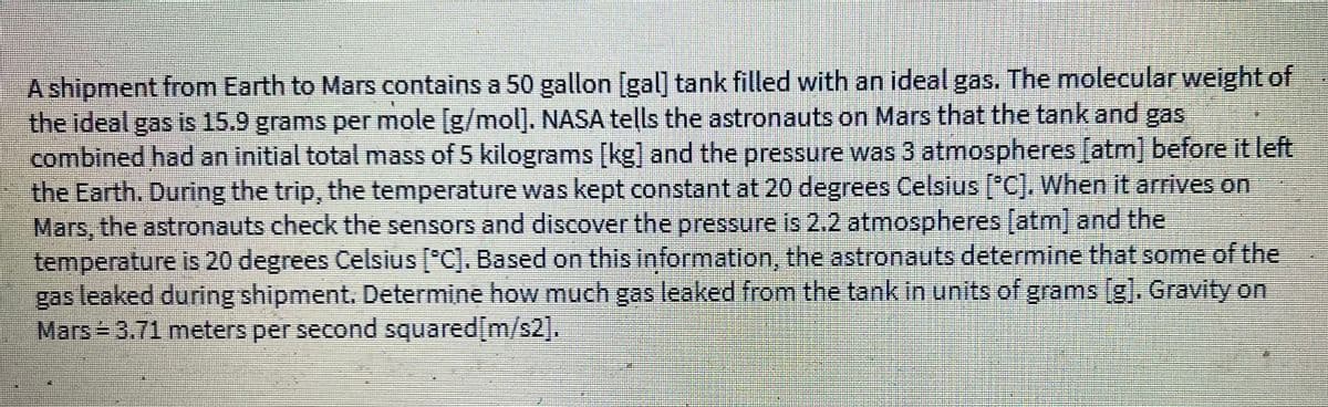 A shipment from Earth to Mars contains a 50 gallon [gal] tank filled with an ideal gas. The molecular weight of
the ideal gas is 15.9 grams per mole [g/mol]. NASA tells the astronauts on Mars that the tank and gas
combined had an initial total mass of 5 kilograms [kg] and the pressure was 3 atmospheres [atm] before it left
the Earth. During the trip, the temperature was kept constant at 20 degrees Celsius [°C]. When it arrives on
Mars, the astronauts check the sensors and discover the pressure is 2.2 atmospheres [atm] and the
temperature is 20 degrees Celsius [°C]. Based on this information, the astronauts determine that some of the
gas leaked during shipment. Determine how much gas leaked from the tank in units of grams [g]. Gravity on
Mars = 3.71 meters per second squared[m/s2],