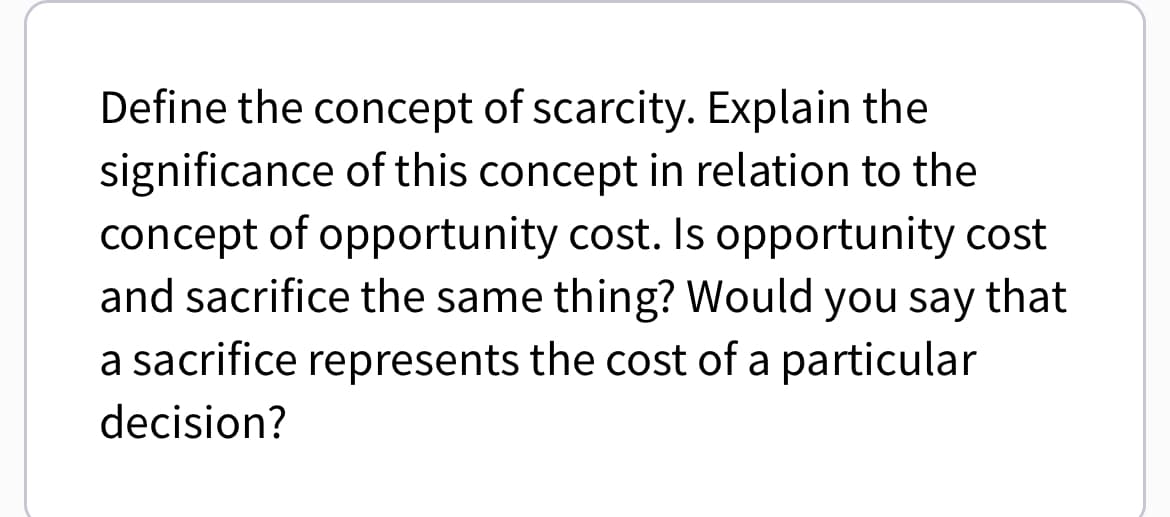 Define the concept of scarcity. Explain the
significance of this concept in relation to the
concept of opportunity cost. Is opportunity cost
and sacrifice the same thing? Would you say that
a sacrifice represents the cost of a particular
decision?