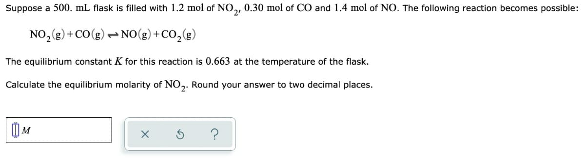 Suppose a 500. mL flask is filled with 1.2 mol of NO, 0.30 mol of CO and 1.4 mol of NO. The following reaction becomes possible:
NO,(g)+CO(g) =NO(g) +CO, (g)
The equilibrium constant K for this reaction is 0.663 at the temperature of the flask.
Calculate the equilibrium molarity of NO,. Round your answer to two decimal places.
