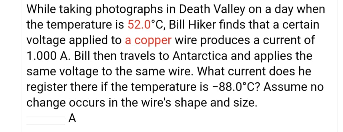 While taking photographs in Death Valley on a day when
the temperature is 52.0°C, Bill Hiker finds that a certain
voltage applied to a copper wire produces a current of
1.000 A. Bill then travels to Antarctica and applies the
same voltage to the same wire. What current does he
register there if the temperature is -88.0°C? Assume no
change occurs in the wire's shape and size.
