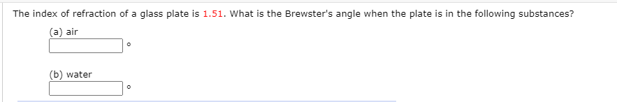 The index of refraction of a glass plate is 1.51. What is the Brewster's angle when the plate is in the following substances?
(a) air
(b) water
