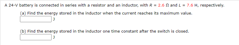 A 24-V battery is connected in series with a resistor and an inductor, with R = 2.6 N and L = 7.6 H, respectively.
(a) Find the energy stored in the inductor when the current reaches its maximum value.
(b) Find the energy stored in the inductor one time constant after the switch is closed.
