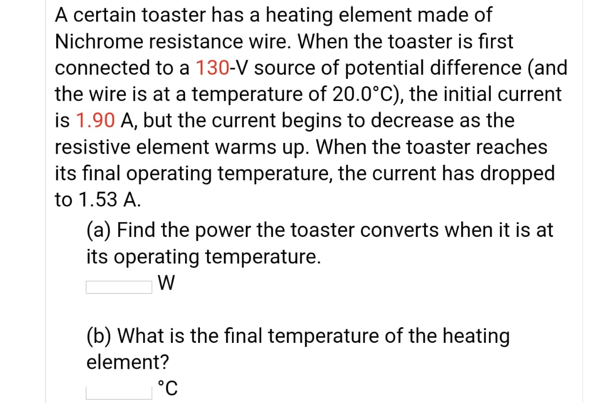 A certain toaster has a heating element made of
Nichrome resistance wire. When the toaster is first
connected to a 130-V source of potential difference (and
the wire is at a temperature of 20.0°C), the initial current
is 1.90 A, but the current begins to decrease as the
resistive element warms up. When the toaster reaches
its fınal operating temperature, the current has dropped
to 1.53 A.
(a) Find the power the toaster converts when it is at
