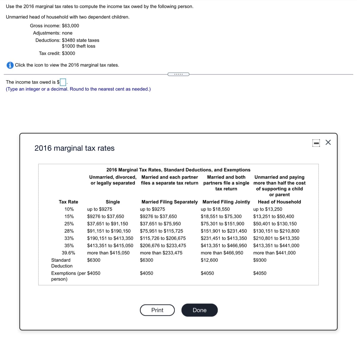 Use the 2016 marginal tax rates to compute the income tax owed by the following person.
Unmarried head of household with two dependent children.
Gross income: $63,000
Adjustments: none
Deductions: $3480 state taxes
$1000 theft loss
Tax credit: $3000
i Click the icon to view the 2016 marginal tax rates.
The income tax owed is $.
(Type an integer or a decimal. Round to the nearest cent as needed.)
2016 marginal tax rates
2016 Marginal Tax Rates, Standard Deductions, and Exemptions
Unmarried and paying
Unmarried, divorced, Married and each partner
or legally separated
Married and both
files a separate tax return partners file a single more than half the cost
tax return
of supporting a child
or parent
Tax Rate
Single
Married Filing Separately Married Filing Jointly
Head of Household
10%
up to $9275
up to $9275
up to $18,550
up to $13,250
15%
$9276 to $37,650
$9276 to $37,650
$18,551 to $75,300
$13,251 to $50,400
25%
$37,651 to $91,150
$37,651 to $75,950
$75,301 to $151,900
$50,401 to $130,150
28%
$91,151 to $190,150
$75,951 to $115,725
$151,901 to $231,450
$130,151 to $210,800
33%
$190,151 to $413,350
$115,726 to $206,675
$231,451 to $413,350
$210,801 to $413,350
35%
$413,351 to $415,050
$206,676 to $233,475
$413,351 to $466,950
$413,351 to $441,000
39.6%
more than $415,050
more than $233,475
more than $466,950
more than $441,000
ard
$6300
$6300
12,60
$9300
Deduction
$4050
Exemptions (per $4050
person)
$4050
$4050
Print
Done
