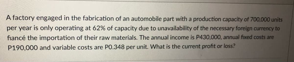 A factory engaged in the fabrication of an automobile part with a production capacity of 700,000 units
per year is only operating at 62% of capacity due to unavailability of the necessary foreign currency to
fiancé the importation of their raw materials. The annual income is P430,000, annual fixed costs are
P190,000 and variable costs are PO.348 per unit. What is the current profit or loss?