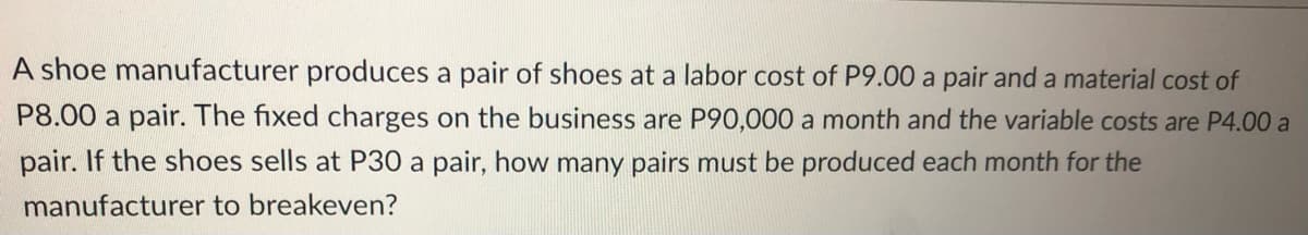 A shoe manufacturer produces a pair of shoes at a labor cost of P9.00 a pair and a material cost of
P8.00 a pair. The fixed charges on the business are P90,000 a month and the variable costs are P4.00 a
pair. If the shoes sells at P30 a pair, how many pairs must be produced each month for the
manufacturer to breakeven?