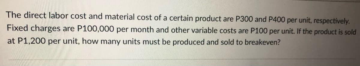 The direct labor cost and material cost of a certain product are P300 and P400 per unit, respectively.
Fixed charges are P100,000 per month and other variable costs are P100 per unit. If the product is sold
at P1,200 per unit, how many units must be produced and sold to breakeven?