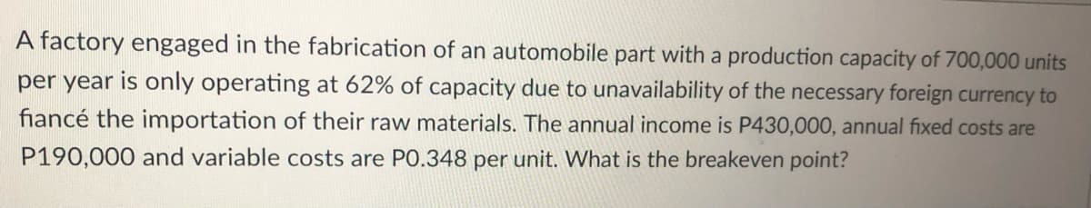 A factory engaged in the fabrication of an automobile part with a production capacity of 700,000 units
per year is only operating at 62% of capacity due to unavailability of the necessary foreign currency to
fiancé the importation of their raw materials. The annual income is P430,000, annual fixed costs are
P190,000 and variable costs are P0.348 per unit. What is the breakeven point?