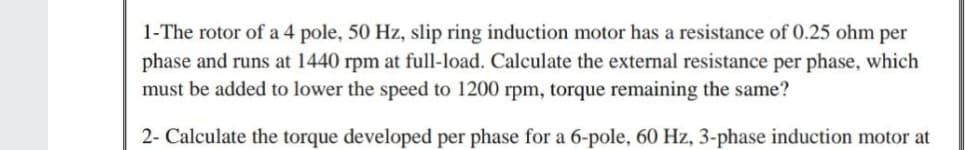 1-The rotor of a 4 pole, 50 Hz, slip ring induction motor has a resistance of 0.25 ohm per
phase and runs at 1440 rpm at full-load. Calculate the external resistance per phase, which
must be added to lower the speed to 1200 rpm, torque remaining the same?
2- Calculate the torque developed per phase for a 6-pole, 60 Hz, 3-phase induction motor at
