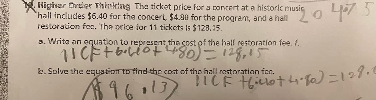 Higher Order Thinking The ticket price for a concert at a historic music
hall includes $6.40 for the concert, $4.80 for the program, and a hall
restoration fee. The price for 11 tickets is $128.15.
si0
a. Write an equation to represent the cost of the hall restoration fee, f.
11CF + 6.610+ 4.80) — 128, 15
b. Solve the equation to find the cost of the hall restoration fee.
196013)
。
475
"TICF +6.00+ 4.80) = 128.0