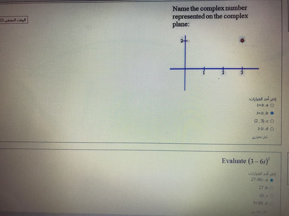 Name the complex number
represented on the complex
plane:
الوقت المتبقي 23
at
إختر أحد الخيارات
2+3i .a O
3+2i .b O
(2, 3).c O
3-2i .d O
أخل اختياري
Evaluate (3- 6i)
أحد الخيارات
27-36i- .a o
27.b O
45.c O
9+361.d O
