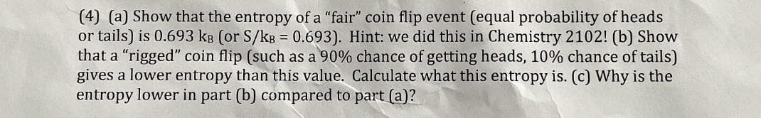 (4) (a) Show that the entropy of a "fair" coin flip event (equal probability of heads
or tails) is 0.693 kB (or S/kB = 0.693). Hint: we did this in Chemistry 2102! (b) Show
that a "rigged" coin flip (such as a 90% chance of getting heads, 10% chance of tails)
gives a lower entropy than this value. Calculate what this entropy is. (c) Why is the
entropy lower in part (b) compared to part (a)?
