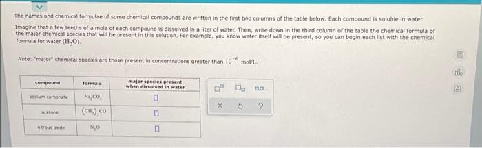 The names and chemical formulae of some chemical compounds are written in the first two columns of the table below. Each compound is soluble in water.
Imagine that a few tenths of a mole of each compound is dissolved in a liter of water. Then, write down in the third column of the table the chemical formula of
the major chemical species that wil be present in this solution. For example, you know water itself will be present, so you can begin each list with the chemical
formula for water (H,O).
Note: "major" chemical species are those present in concentrations greater than 10
-6
mol/L.
major species present
when dissolved in water
compeund
formula
P O. na
Na, co,
sodium carbonate
(CH.),co
acetone
ntreus oxde
