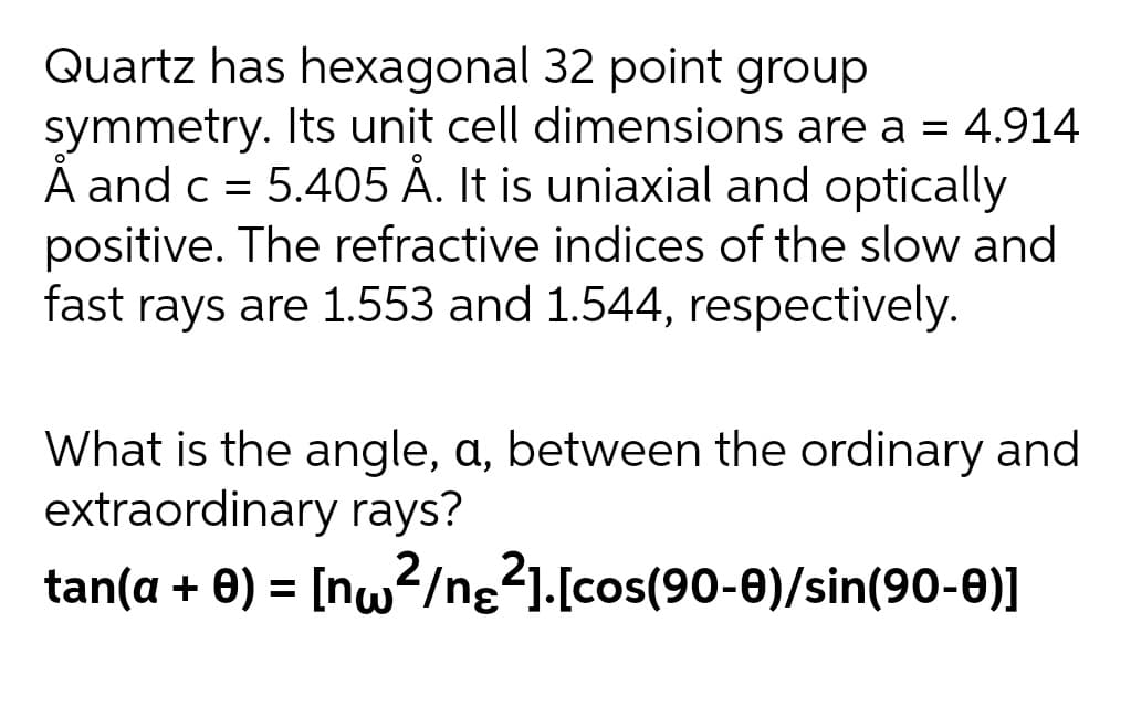 Quartz has hexagonal 32 point group
symmetry. Its unit cell dimensions are a = 4.914
Å and c = 5.405 Á. It is uniaxial and optically
positive. The refractive indices of the slow and
fast rays are 1.553 and 1.544, respectively.
What is the angle, a, between the ordinary and
extraordinary rays?
tan(a + 0) = [nw?/ng21.[cos(90-0)/sin(90-0)]
