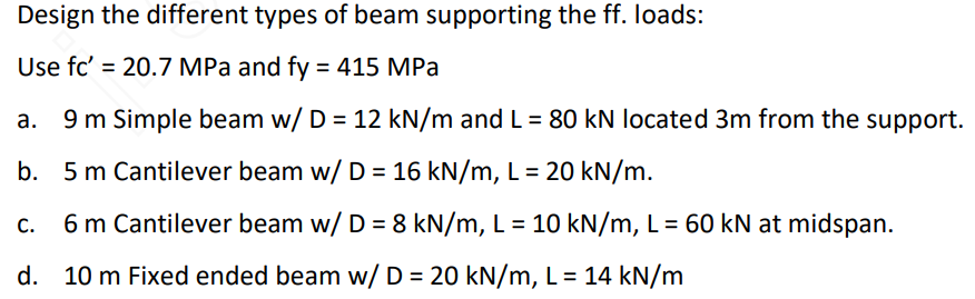 Design the different types of beam supporting the ff. loads:
Use fc' = 20.7 MPa and fy = 415 MPa
9 m Simple beam w/ D = 12 kN/m and L = 80 kN located 3m from the support.
b. 5 m Cantilever beam w/ D = 16 kN/m, L = 20 kN/m.
C.
6 m Cantilever beam w/ D = 8 kN/m, L = 10 kN/m, L = 60 kN at midspan.
d. 10 m Fixed ended beam w/ D = 20 kN/m, L = 14 kN/m
