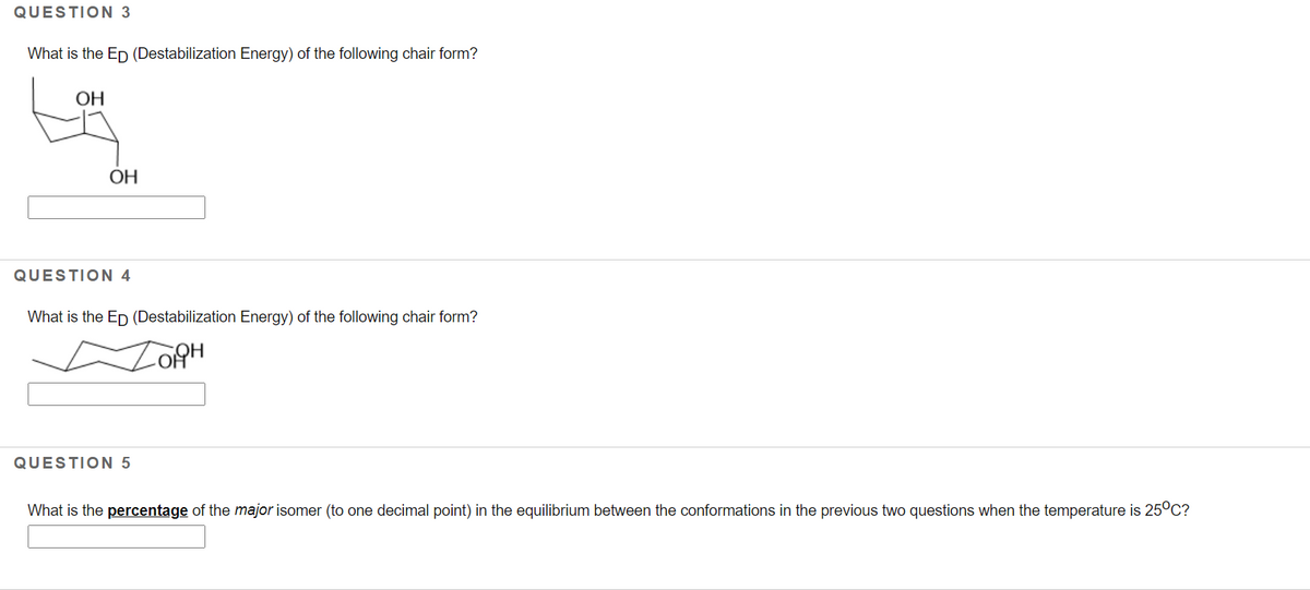 QUESTION 3
What is the Ep (Destabilization Energy) of the following chair form?
ОН
OH
QUESTION 4
What is the Ep (Destabilization Energy) of the following chair form?
QUESTION 5
What is the percentage of the major isomer (to one decimal point) in the equilibrium between the conformations in the previous two questions when the temperature is 25°c?
