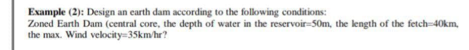 Example (2): Design an earth dam according to the following conditions:
Zoned Earth Dam (central core, the depth of water in the reservoir-50m, the length of the fetch-40km,
the max. Wind velocity=35km/hr?
