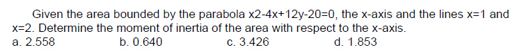 Given the area bounded by the parabola x2-4x+12y-20=0, the x-axis and the lines x=1 and
x=2. Determine the moment of inertia of the area with respect to the x-axis.
b. 0.640
d. 1.853
a. 2.558
c. 3.426